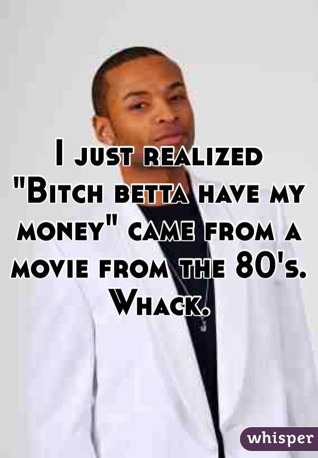 I just realized "Bitch betta have my money" came from a movie from the 80's. Whack.