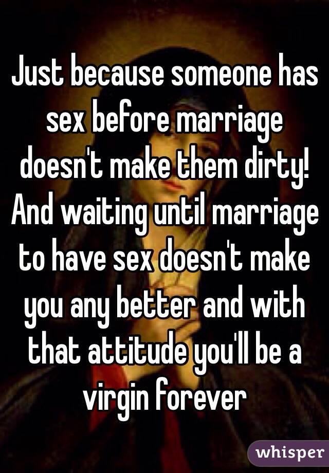 Just because someone has sex before marriage doesn't make them dirty! And waiting until marriage to have sex doesn't make you any better and with that attitude you'll be a virgin forever 