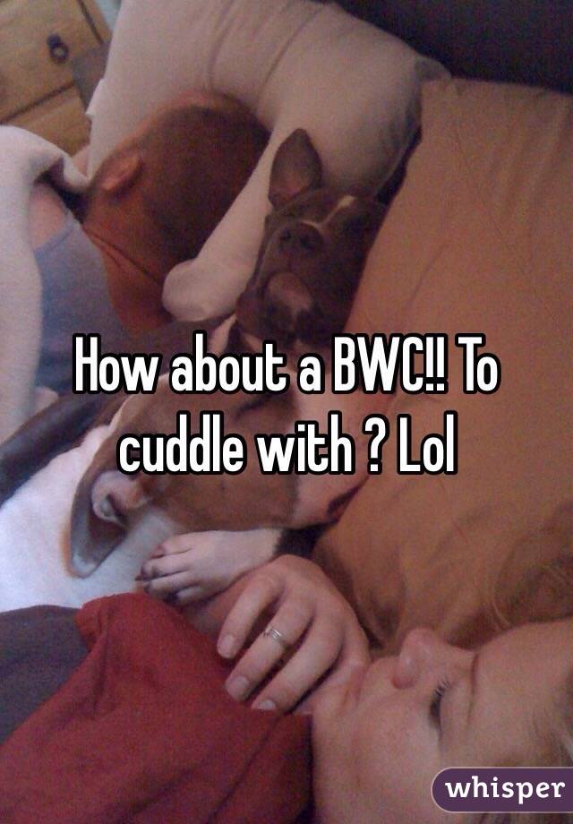 How about a BWC!! To cuddle with ? Lol