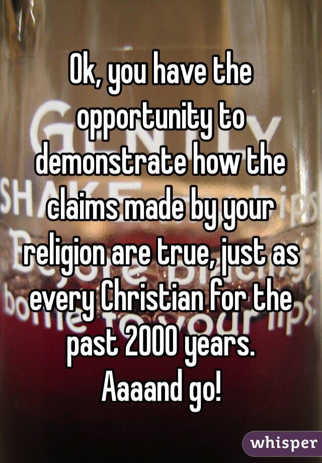 Ok, you have the opportunity to demonstrate how the claims made by your religion are true, just as every Christian for the past 2000 years.
Aaaand go!