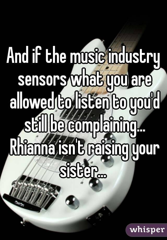 And if the music industry sensors what you are allowed to listen to you'd still be complaining... Rhianna isn't raising your sister... 