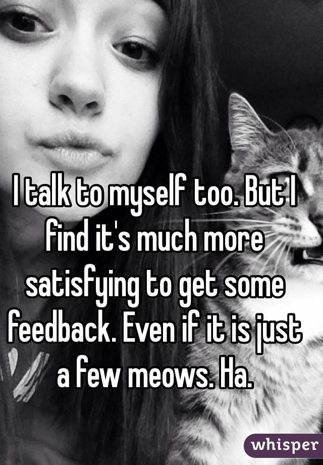 I talk to myself too. But I find it's much more satisfying to get some feedback. Even if it is just a few meows. Ha. 