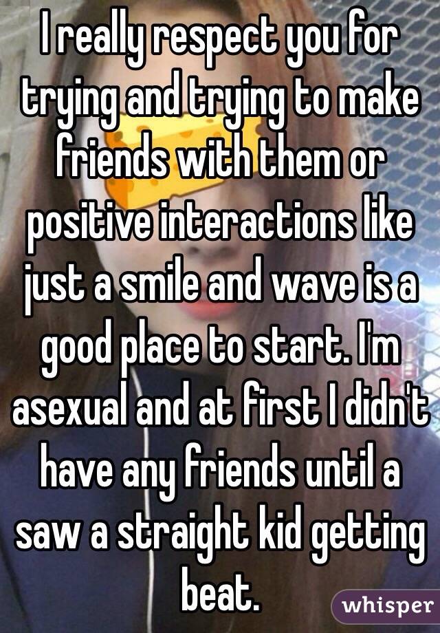 I really respect you for trying and trying to make friends with them or positive interactions like just a smile and wave is a good place to start. I'm asexual and at first I didn't have any friends until a saw a straight kid getting beat.