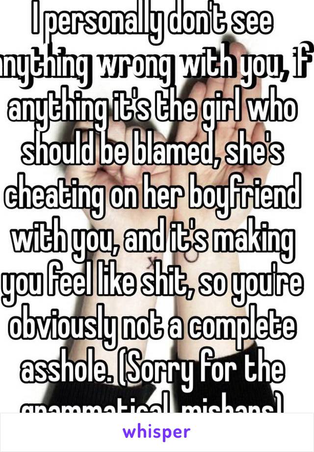 I personally don't see anything wrong with you, if anything it's the girl who should be blamed, she's cheating on her boyfriend with you, and it's making you feel like shit, so you're obviously not a complete asshole. (Sorry for the grammatical  mishaps)