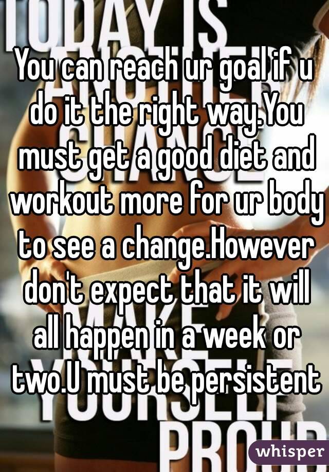 You can reach ur goal if u do it the right way.You must get a good diet and workout more for ur body to see a change.However don't expect that it will all happen in a week or two.U must be persistent