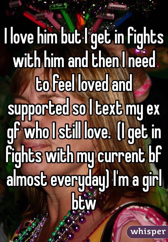 I love him but I get in fights with him and then I need to feel loved and supported so I text my ex gf who I still love.  (I get in fights with my current bf almost everyday) I'm a girl btw
