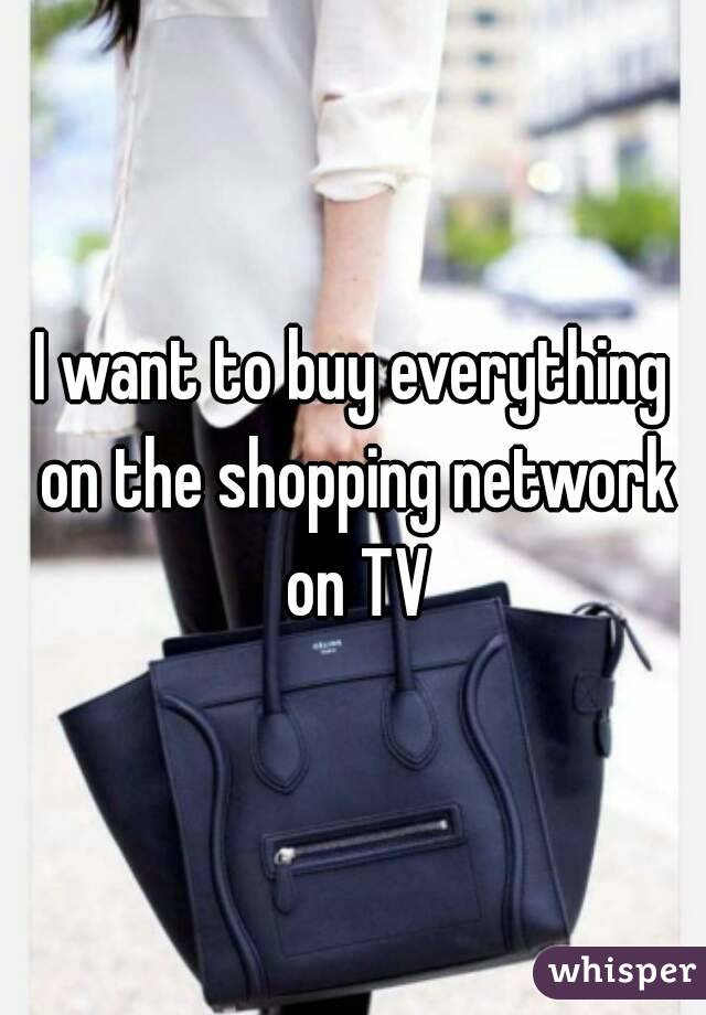I want to buy everything on the shopping network on TV