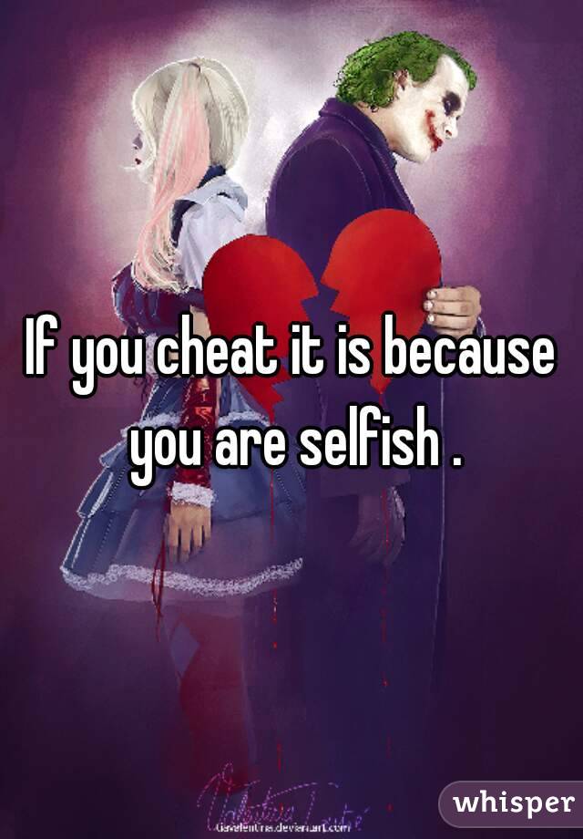 If you cheat it is because you are selfish .