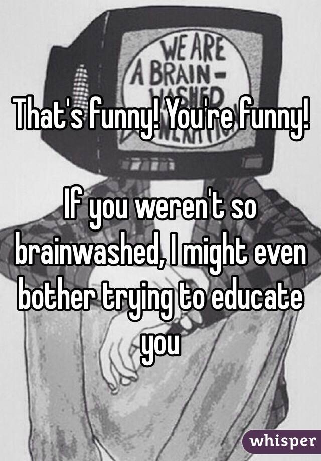 That's funny! You're funny!

If you weren't so brainwashed, I might even bother trying to educate you