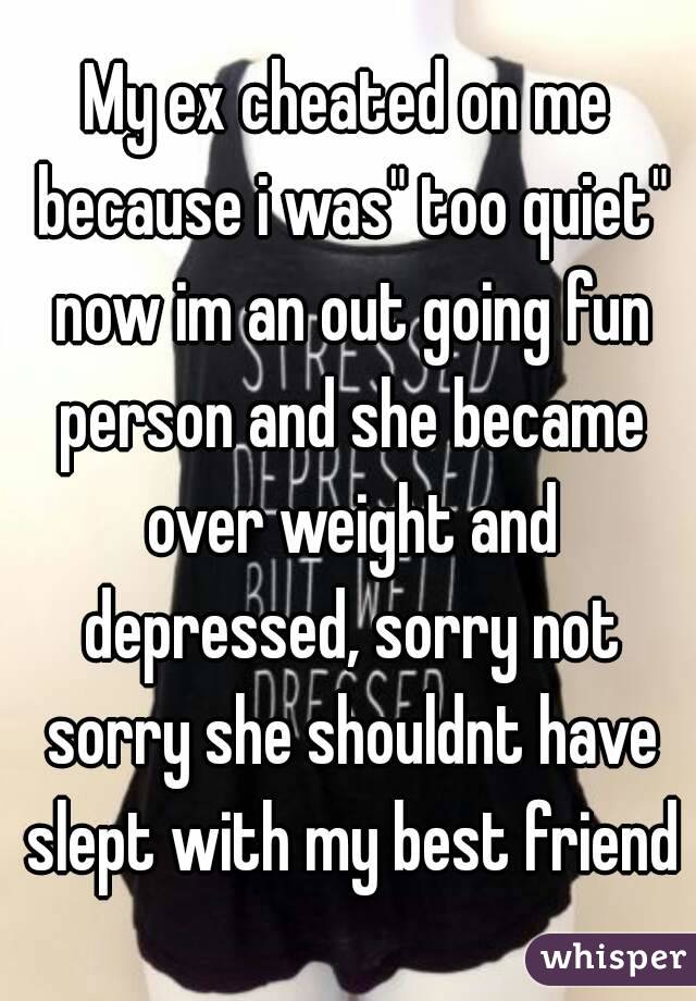 My ex cheated on me because i was" too quiet" now im an out going fun person and she became over weight and depressed, sorry not sorry she shouldnt have slept with my best friend