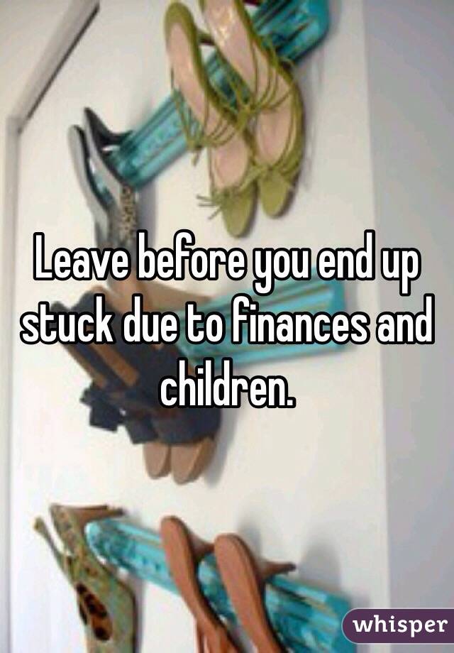 Leave before you end up stuck due to finances and children. 