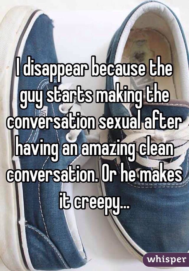 I disappear because the guy starts making the conversation sexual after having an amazing clean conversation. Or he makes it creepy...