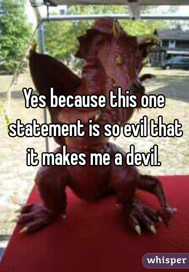 Yes because this one statement is so evil that it makes me a devil. 