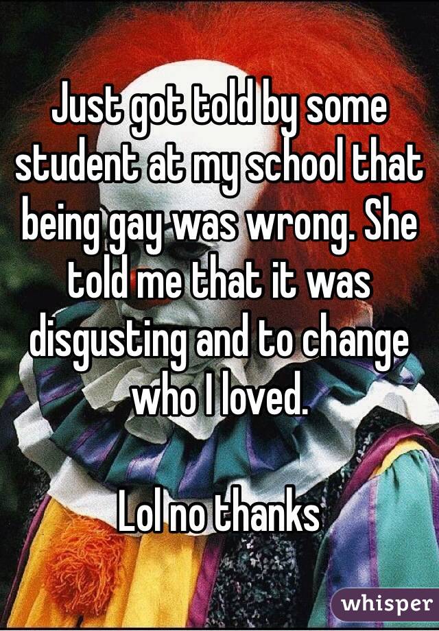 Just got told by some student at my school that being gay was wrong. She told me that it was disgusting and to change who I loved.

Lol no thanks