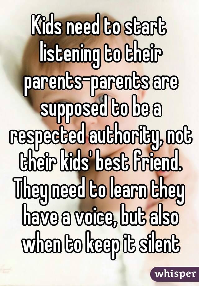 Kids need to start listening to their parents-parents are supposed to be a respected authority, not their kids' best friend.
They need to learn they have a voice, but also when to keep it silent