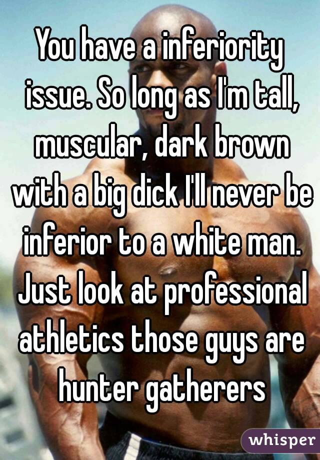 You have a inferiority issue. So long as I'm tall, muscular, dark brown with a big dick I'll never be inferior to a white man. Just look at professional athletics those guys are hunter gatherers