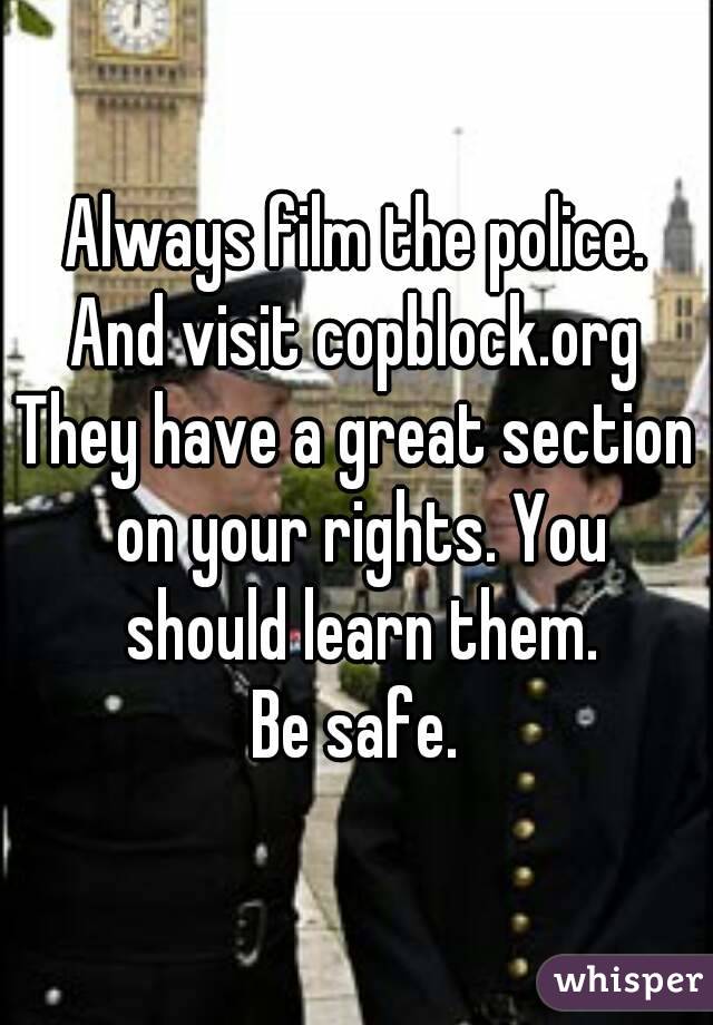 Always film the police. And visit copblock.org 
They have a great section on your rights. You should learn them.
Be safe.