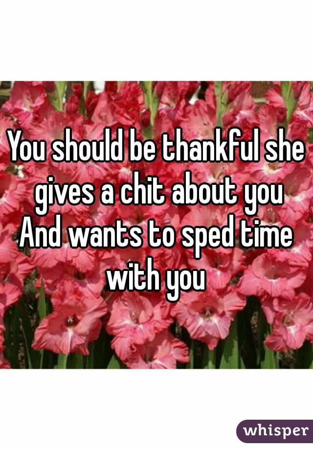 You should be thankful she gives a chit about you
And wants to sped time with you 