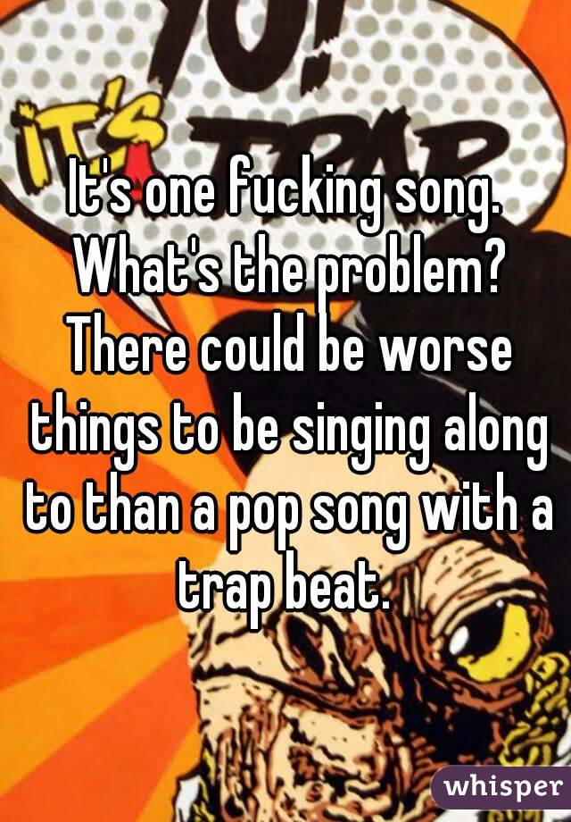 It's one fucking song. What's the problem? There could be worse things to be singing along to than a pop song with a trap beat. 