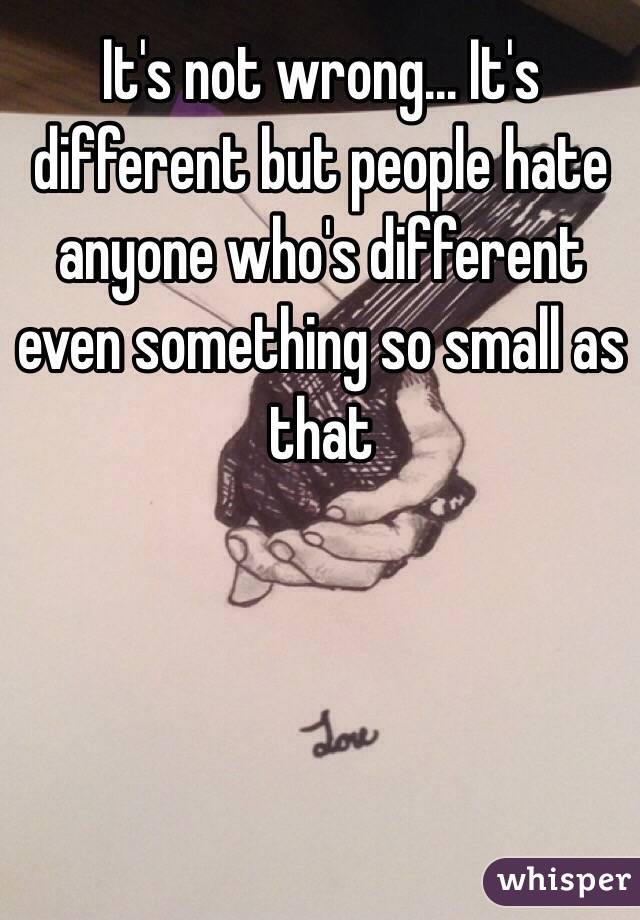 It's not wrong... It's different but people hate anyone who's different even something so small as that
