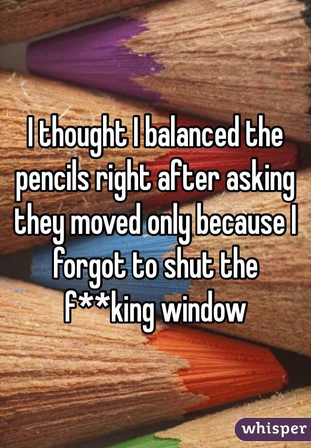 I thought I balanced the pencils right after asking they moved only because I forgot to shut the f**king window