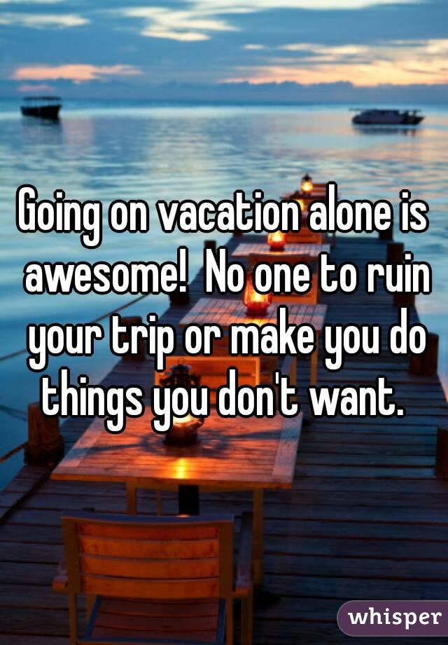 Going on vacation alone is awesome!  No one to ruin your trip or make you do things you don't want. 