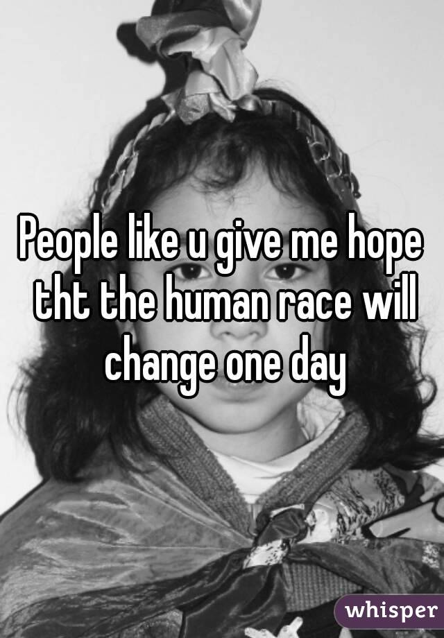 People like u give me hope tht the human race will change one day
