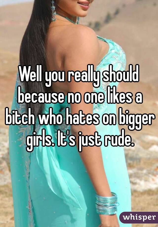 Well you really should because no one likes a bitch who hates on bigger girls. It's just rude.