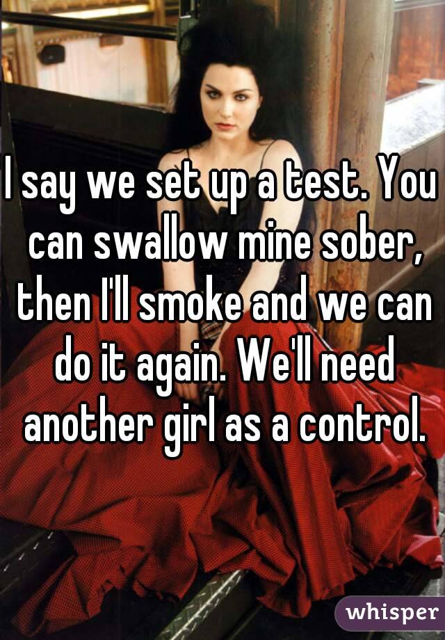 I say we set up a test. You can swallow mine sober, then I'll smoke and we can do it again. We'll need another girl as a control.
