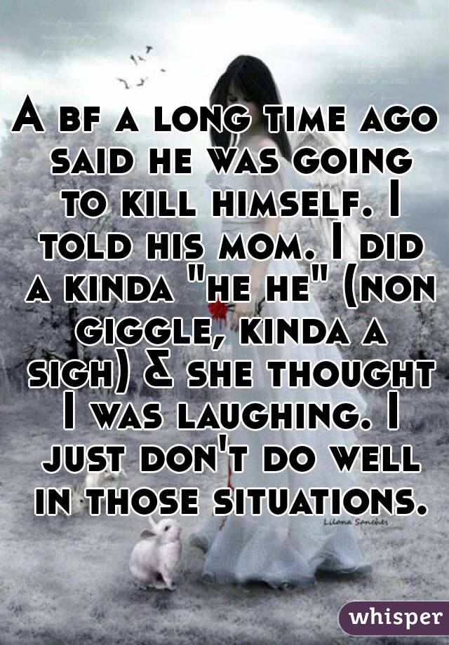 A bf a long time ago said he was going to kill himself. I told his mom. I did a kinda "he he" (non giggle, kinda a sigh) & she thought I was laughing. I just don't do well in those situations.