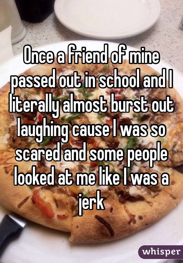 Once a friend of mine passed out in school and I literally almost burst out laughing cause I was so scared and some people looked at me like I was a jerk