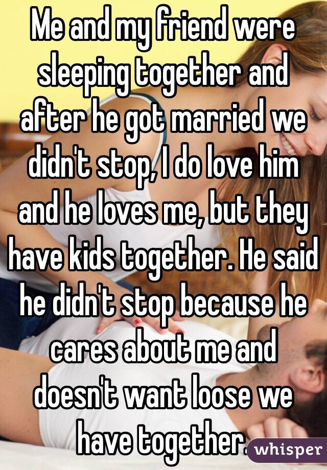 Me and my friend were sleeping together and after he got married we didn't stop, I do love him and he loves me, but they have kids together. He said he didn't stop because he cares about me and doesn't want loose we have together. 