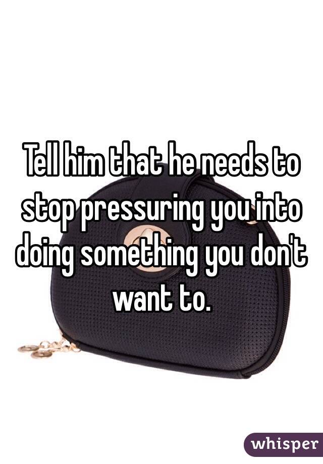 Tell him that he needs to stop pressuring you into doing something you don't want to. 