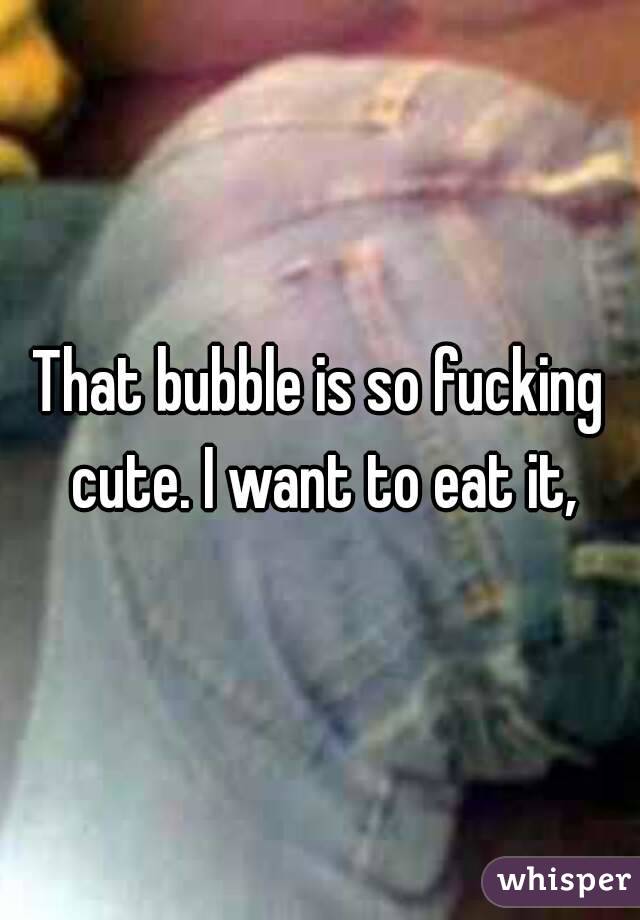 That bubble is so fucking cute. I want to eat it,