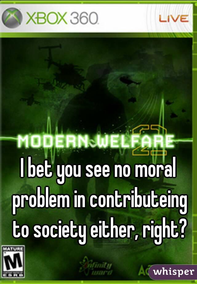 I bet you see no moral problem in contributeing to society either, right?