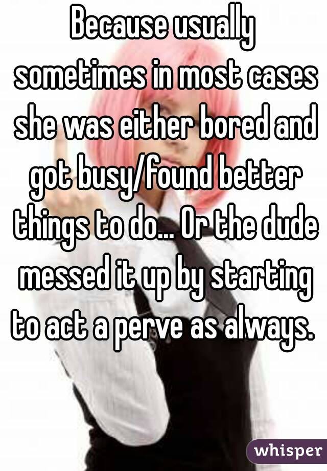 Because usually sometimes in most cases she was either bored and got busy/found better things to do... Or the dude messed it up by starting to act a perve as always. 