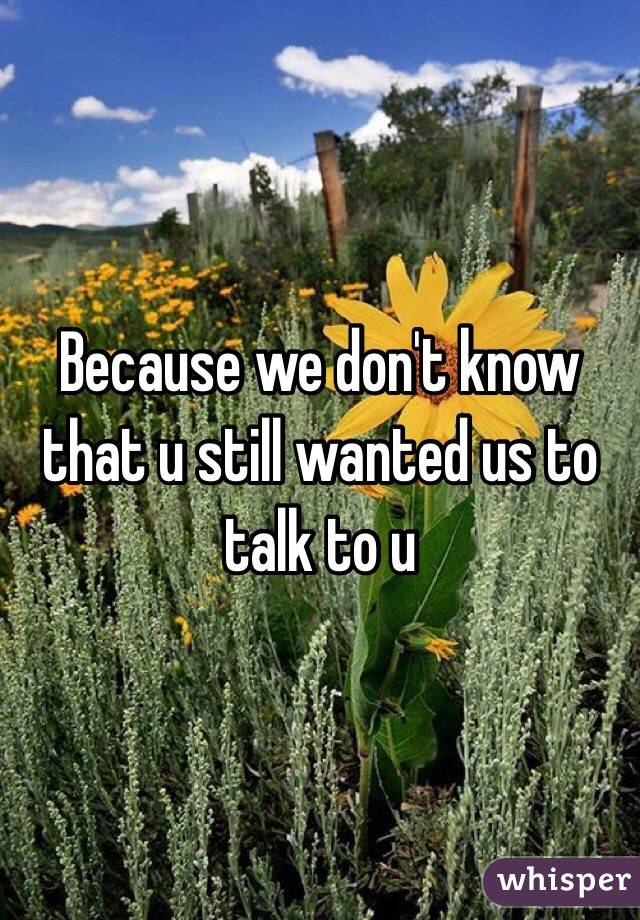 Because we don't know that u still wanted us to talk to u