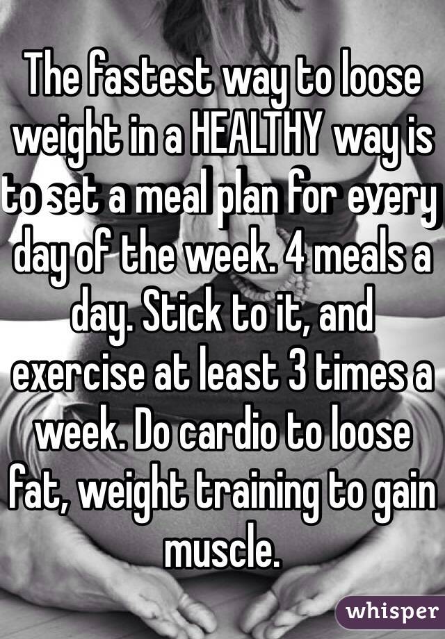 The fastest way to loose weight in a HEALTHY way is to set a meal plan for every day of the week. 4 meals a day. Stick to it, and exercise at least 3 times a week. Do cardio to loose fat, weight training to gain muscle. 