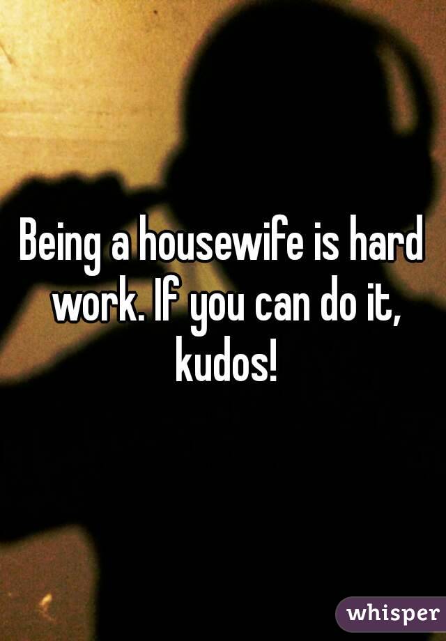 Being a housewife is hard work. If you can do it, kudos!