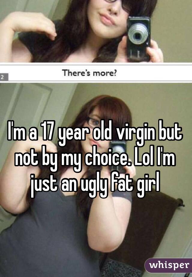 I'm a 17 year old virgin but not by my choice. Lol I'm just an ugly fat girl