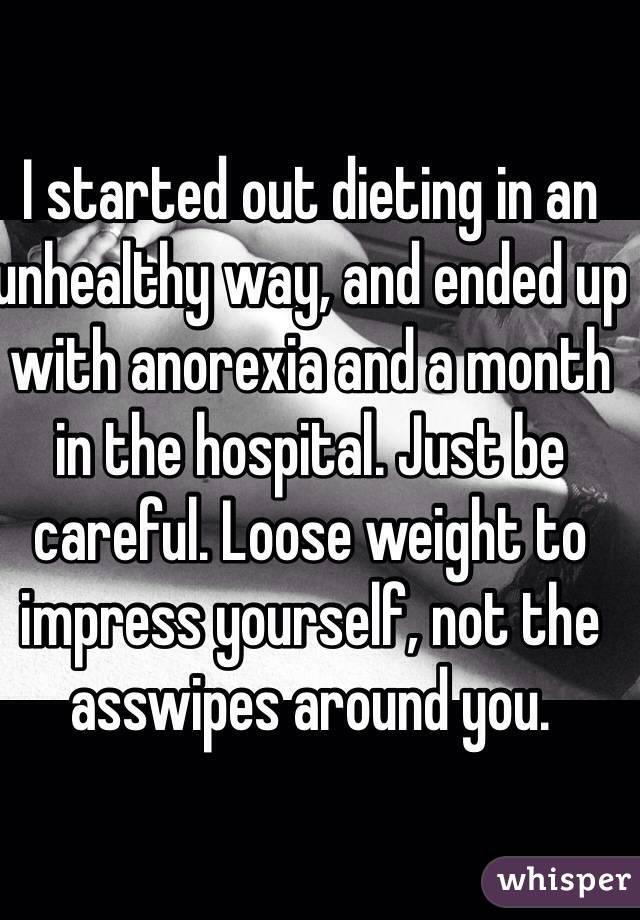 I started out dieting in an unhealthy way, and ended up with anorexia and a month in the hospital. Just be careful. Loose weight to impress yourself, not the asswipes around you. 