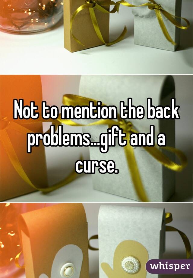 Not to mention the back problems...gift and a curse.