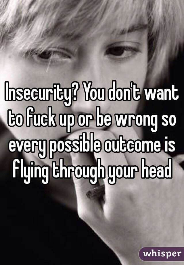 Insecurity? You don't want to fuck up or be wrong so every possible outcome is flying through your head