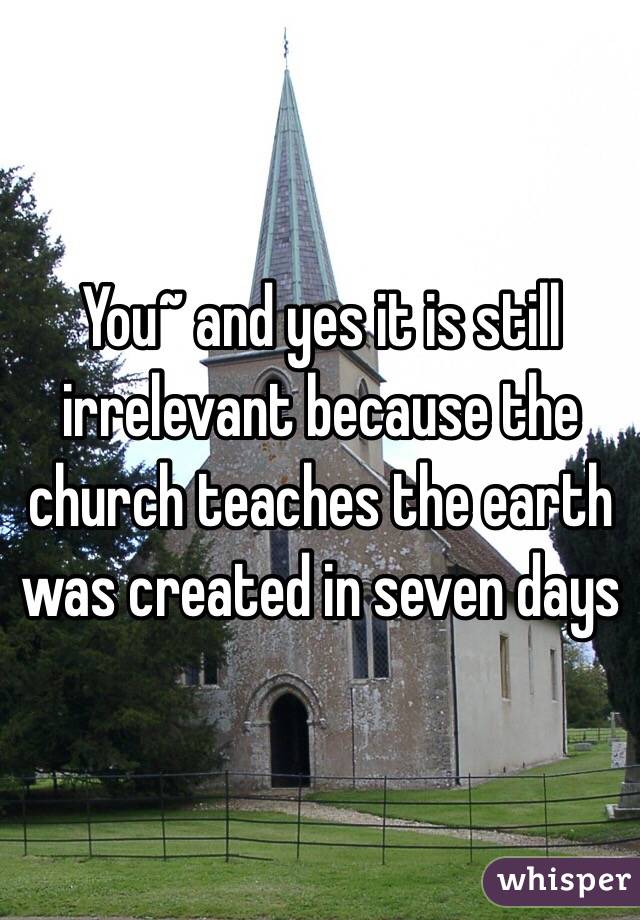 You~ and yes it is still irrelevant because the church teaches the earth was created in seven days 