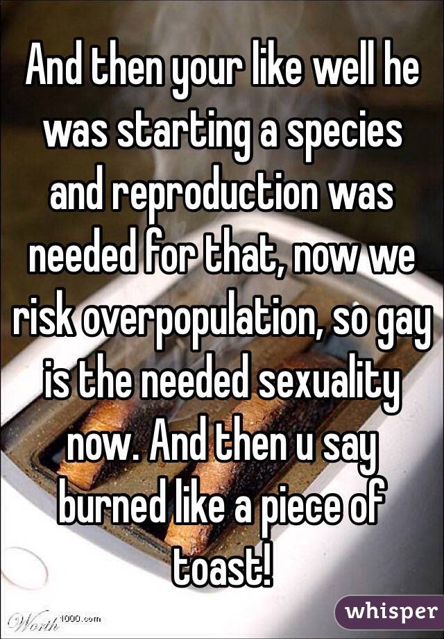 And then your like well he was starting a species and reproduction was needed for that, now we risk overpopulation, so gay is the needed sexuality now. And then u say burned like a piece of toast!