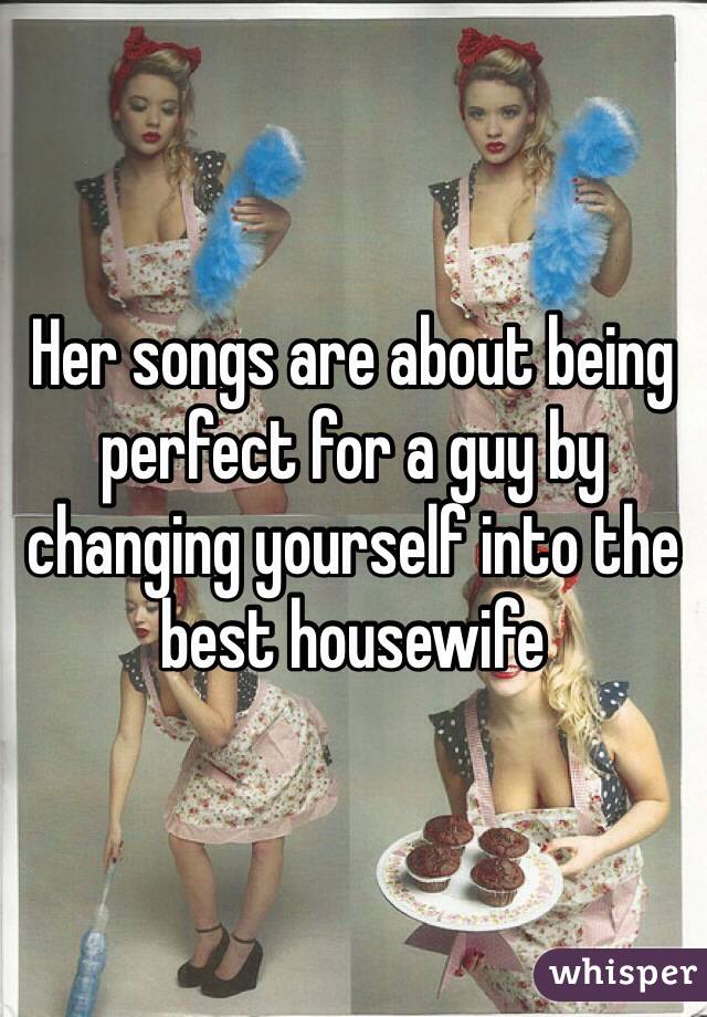 Her songs are about being perfect for a guy by changing yourself into the best housewife