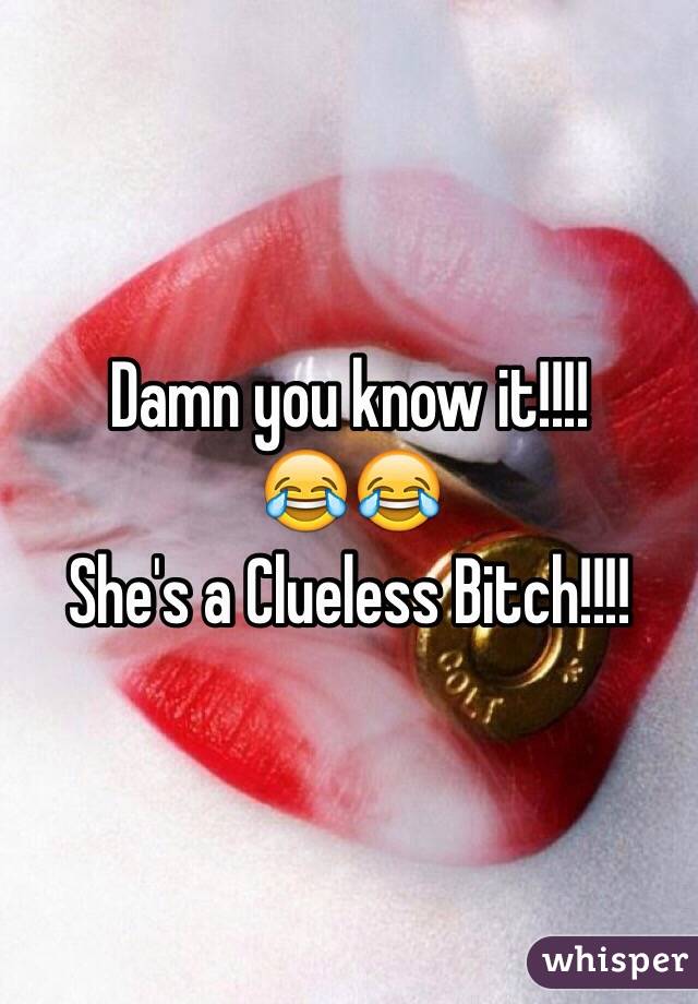 Damn you know it!!!! 
😂😂 
She's a Clueless Bitch!!!! 