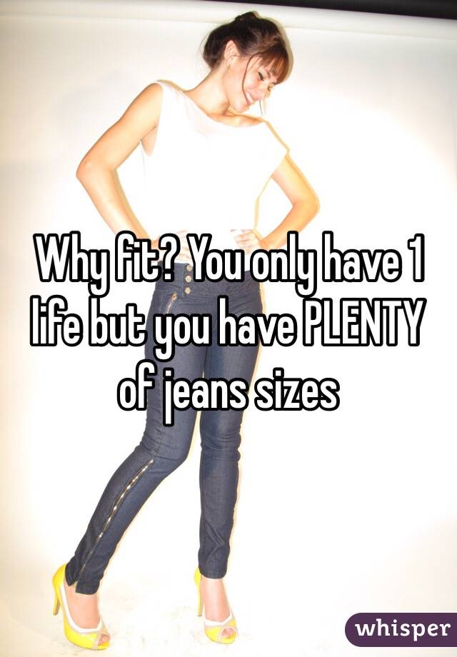 Why fit? You only have 1 life but you have PLENTY of jeans sizes