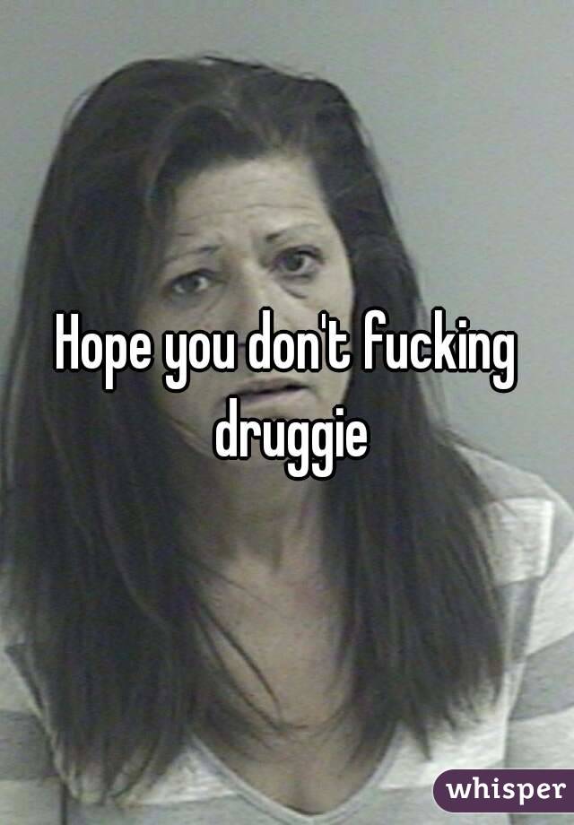 Hope you don't fucking druggie