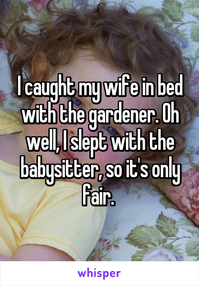 I caught my wife in bed with the gardener. Oh well, I slept with the babysitter, so it's only fair. 